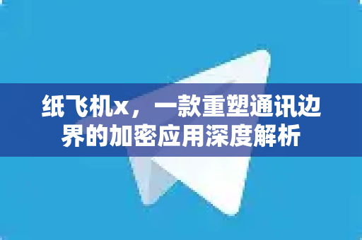 纸飞机x，一款重塑通讯边界的加密应用深度解析