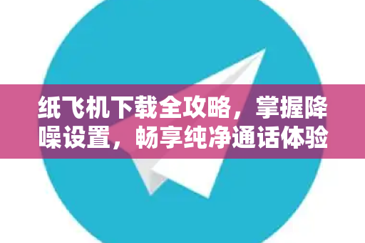 纸飞机下载全攻略，掌握降噪设置，畅享纯净通话体验