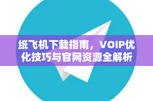 纸飞机下载指南，VOIP优化技巧与官网资源全解析