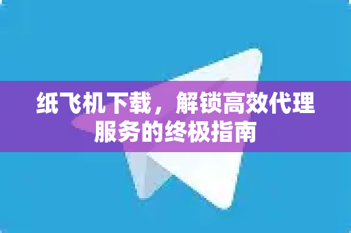 纸飞机下载，解锁高效代理服务的终极指南-第1张图片-纸飞机官网 - 安全加密聊天社交软件 | 纸飞机电脑版·PC桌面版