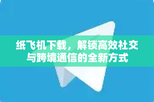 纸飞机下载，解锁高效社交与跨境通信的全新方式